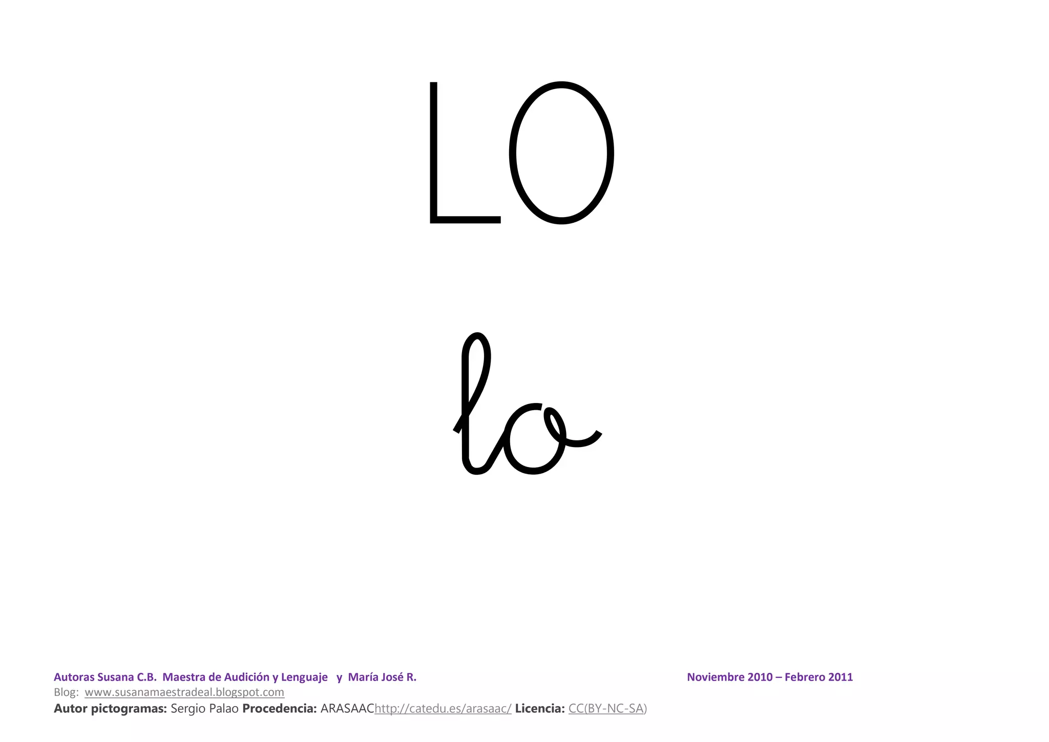 Autoras Susana C.B. Maestra de Audición y Lenguaje y María José R. Noviembre 2010 – Febrero 2011
Blog: www.susanamaestradeal.blogspot.com
Autor pictogramas: Sergio Palao Procedencia: ARASAAChttp://catedu.es/arasaac/ Licencia: CC(BY-NC-SA)
LO
lo
 