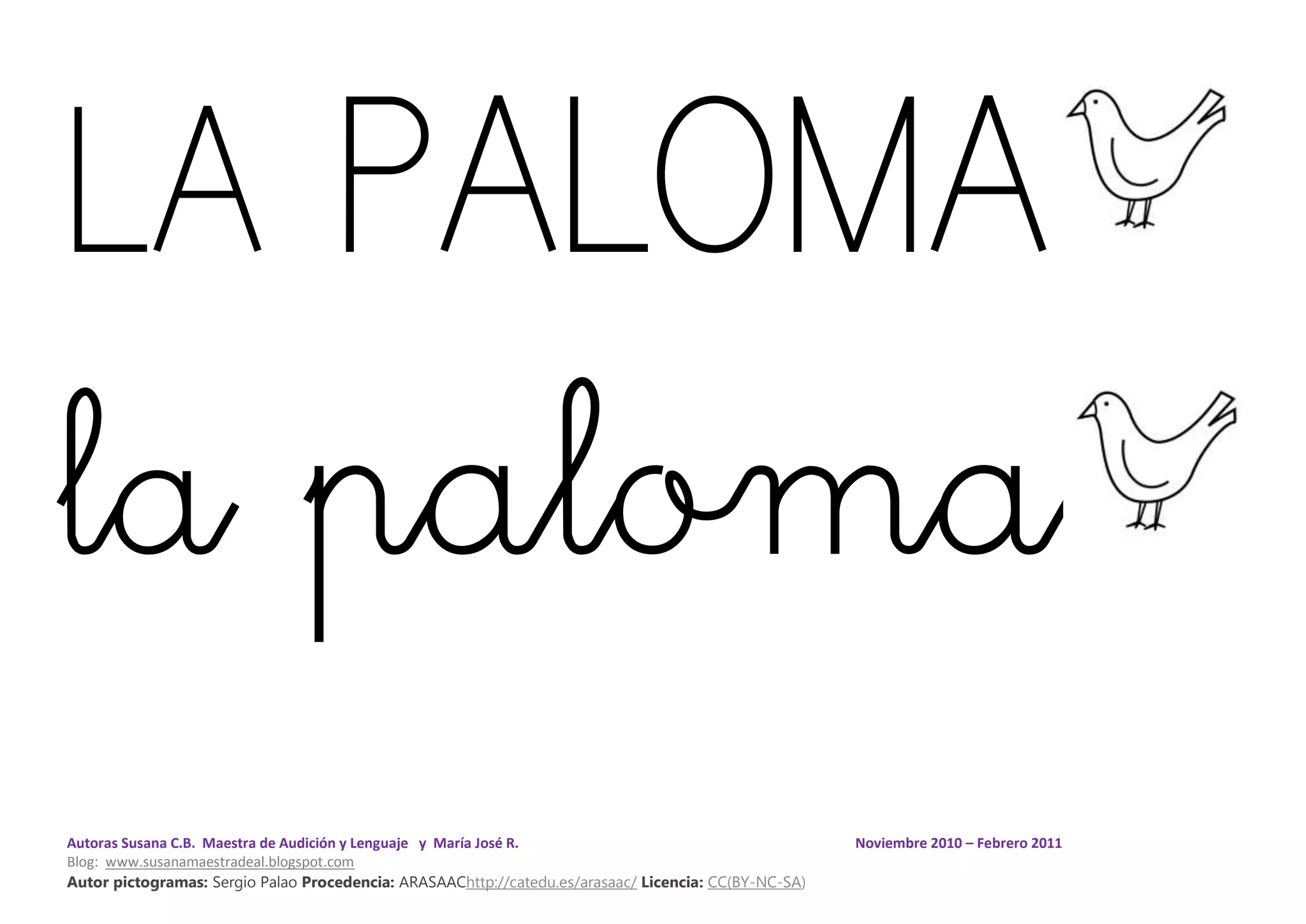 Autoras Susana C.B. Maestra de Audición y Lenguaje y María José R. Noviembre 2010 – Febrero 2011
Blog: www.susanamaestradeal.blogspot.com
Autor pictogramas: Sergio Palao Procedencia: ARASAAChttp://catedu.es/arasaac/ Licencia: CC(BY-NC-SA)
LA PALOMA
la paloma
 