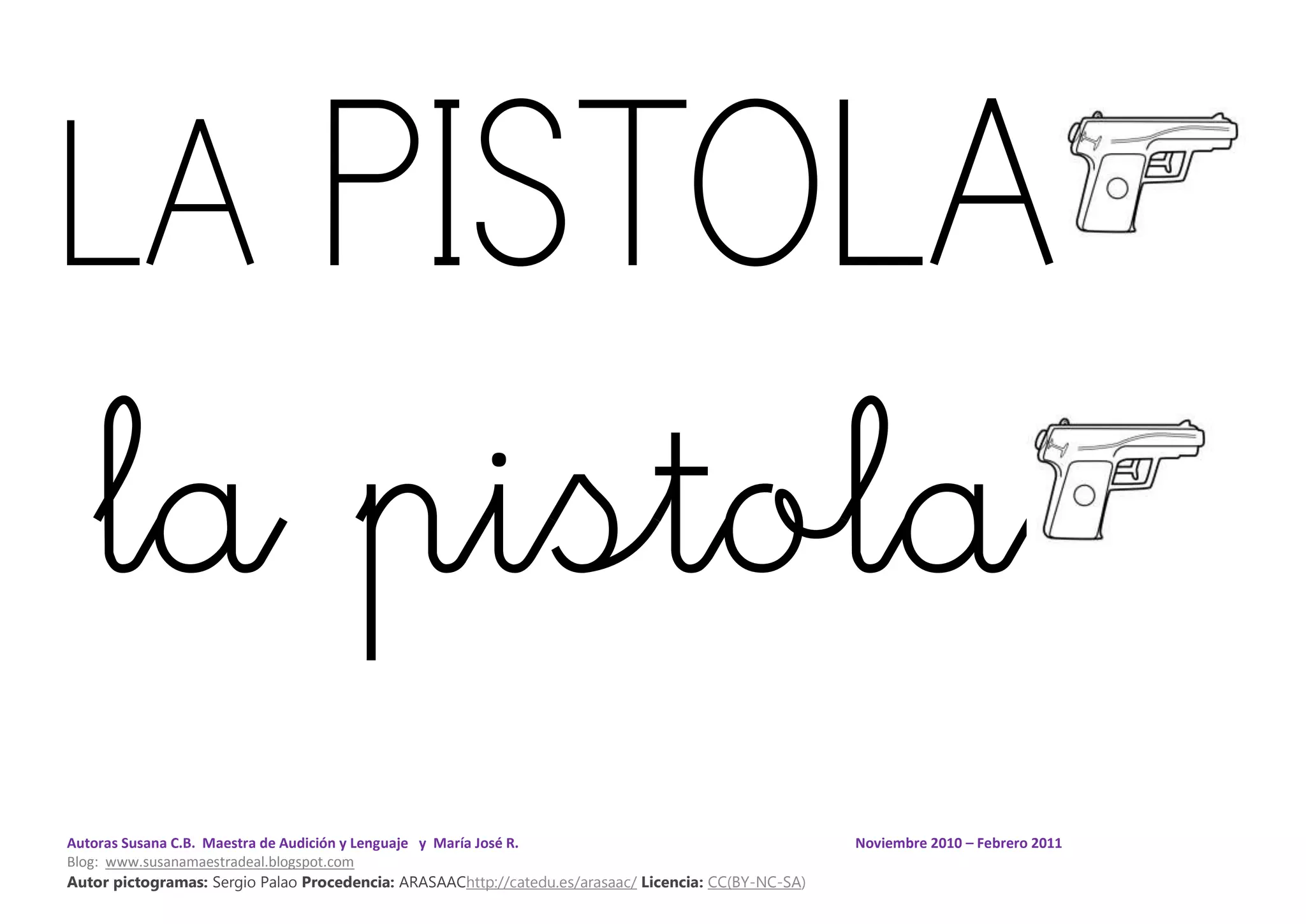 Autoras Susana C.B. Maestra de Audición y Lenguaje y María José R. Noviembre 2010 – Febrero 2011
Blog: www.susanamaestradeal.blogspot.com
Autor pictogramas: Sergio Palao Procedencia: ARASAAChttp://catedu.es/arasaac/ Licencia: CC(BY-NC-SA)
LA PISTOLA
la pistola
 