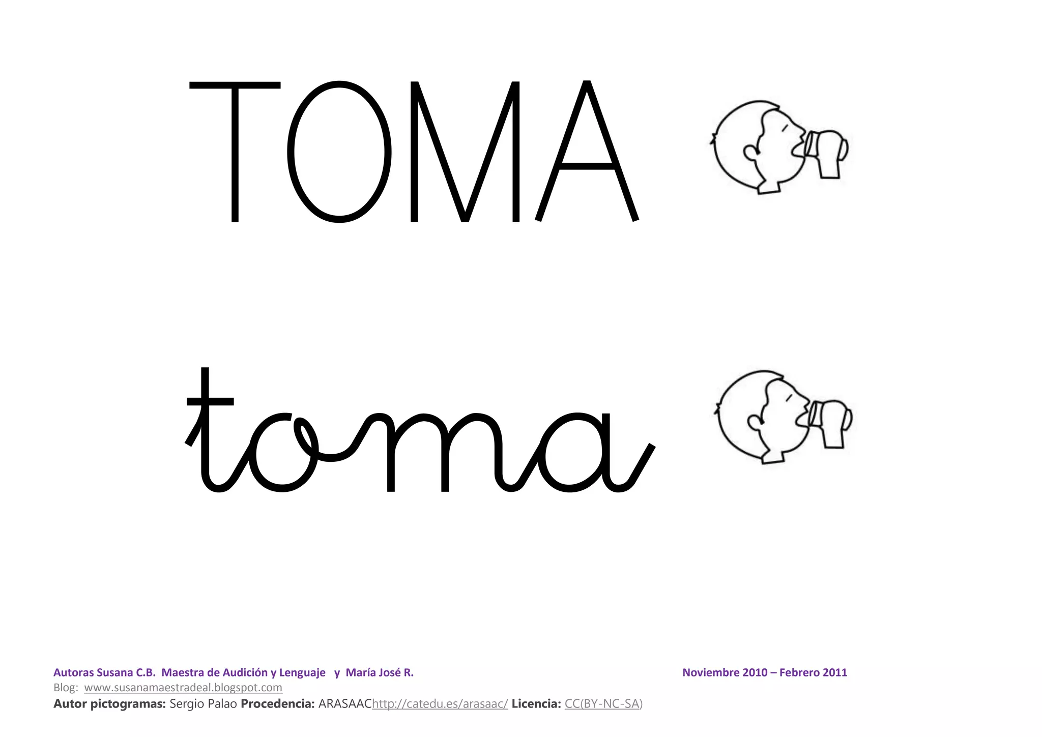 Autoras Susana C.B. Maestra de Audición y Lenguaje y María José R. Noviembre 2010 – Febrero 2011
Blog: www.susanamaestradeal.blogspot.com
Autor pictogramas: Sergio Palao Procedencia: ARASAAChttp://catedu.es/arasaac/ Licencia: CC(BY-NC-SA)
TOMA
toma
 