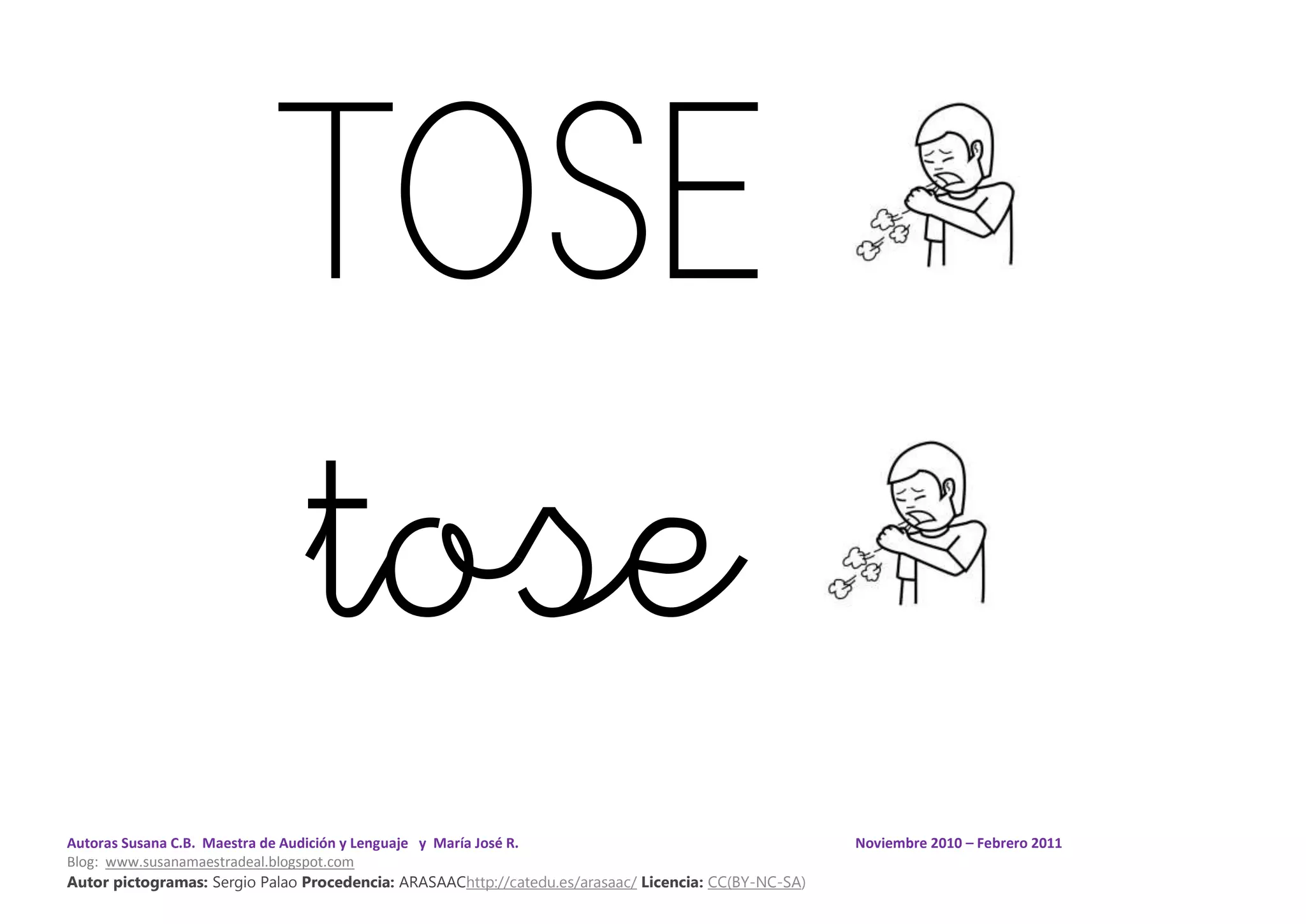 Autoras Susana C.B. Maestra de Audición y Lenguaje y María José R. Noviembre 2010 – Febrero 2011
Blog: www.susanamaestradeal.blogspot.com
Autor pictogramas: Sergio Palao Procedencia: ARASAAChttp://catedu.es/arasaac/ Licencia: CC(BY-NC-SA)
TOSE
tose
 