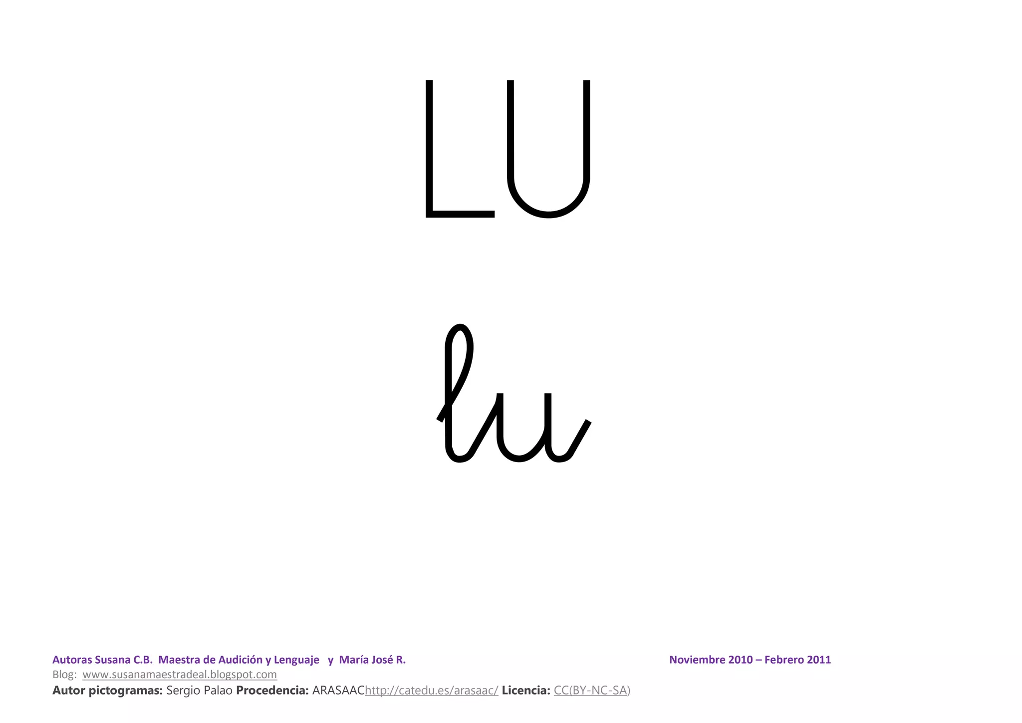 Autoras Susana C.B. Maestra de Audición y Lenguaje y María José R. Noviembre 2010 – Febrero 2011
Blog: www.susanamaestradeal.blogspot.com
Autor pictogramas: Sergio Palao Procedencia: ARASAAChttp://catedu.es/arasaac/ Licencia: CC(BY-NC-SA)
LU
lu
 