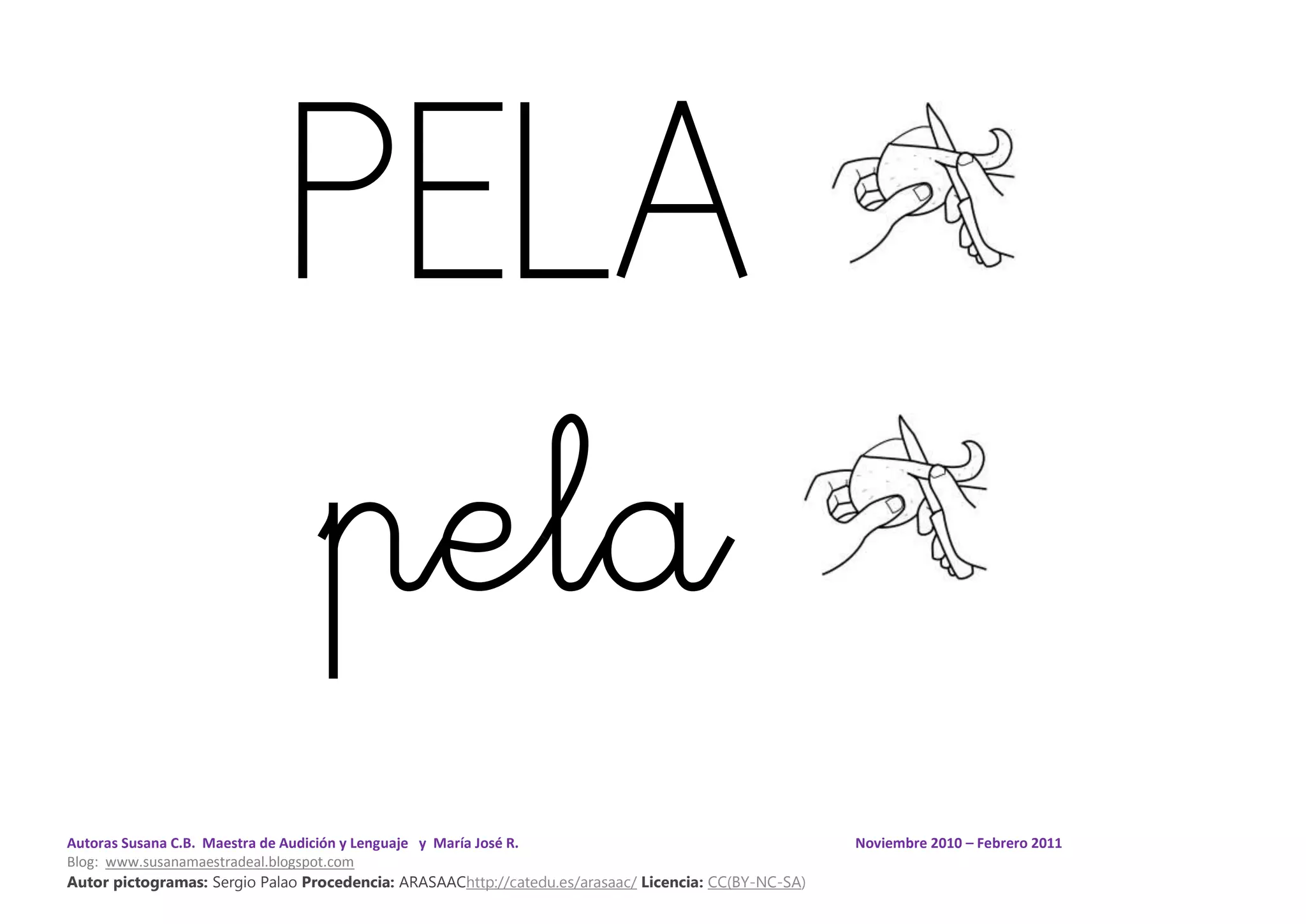 Autoras Susana C.B. Maestra de Audición y Lenguaje y María José R. Noviembre 2010 – Febrero 2011
Blog: www.susanamaestradeal.blogspot.com
Autor pictogramas: Sergio Palao Procedencia: ARASAAChttp://catedu.es/arasaac/ Licencia: CC(BY-NC-SA)
PELA
pela
 