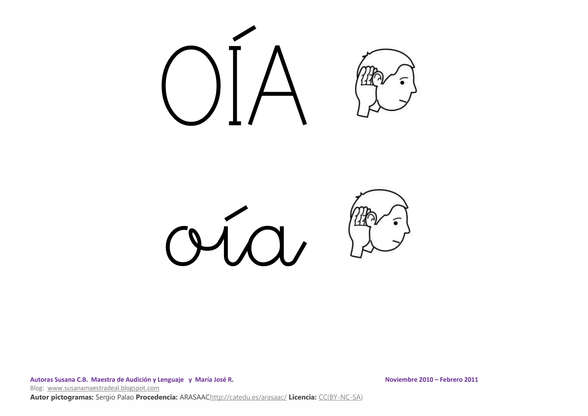 Autoras Susana C.B. Maestra de Audición y Lenguaje y María José R. Noviembre 2010 – Febrero 2011
Blog: www.susanamaestradeal.blogspot.com
Autor pictogramas: Sergio Palao Procedencia: ARASAAChttp://catedu.es/arasaac/ Licencia: CC(BY-NC-SA)
OÍA
oía
 