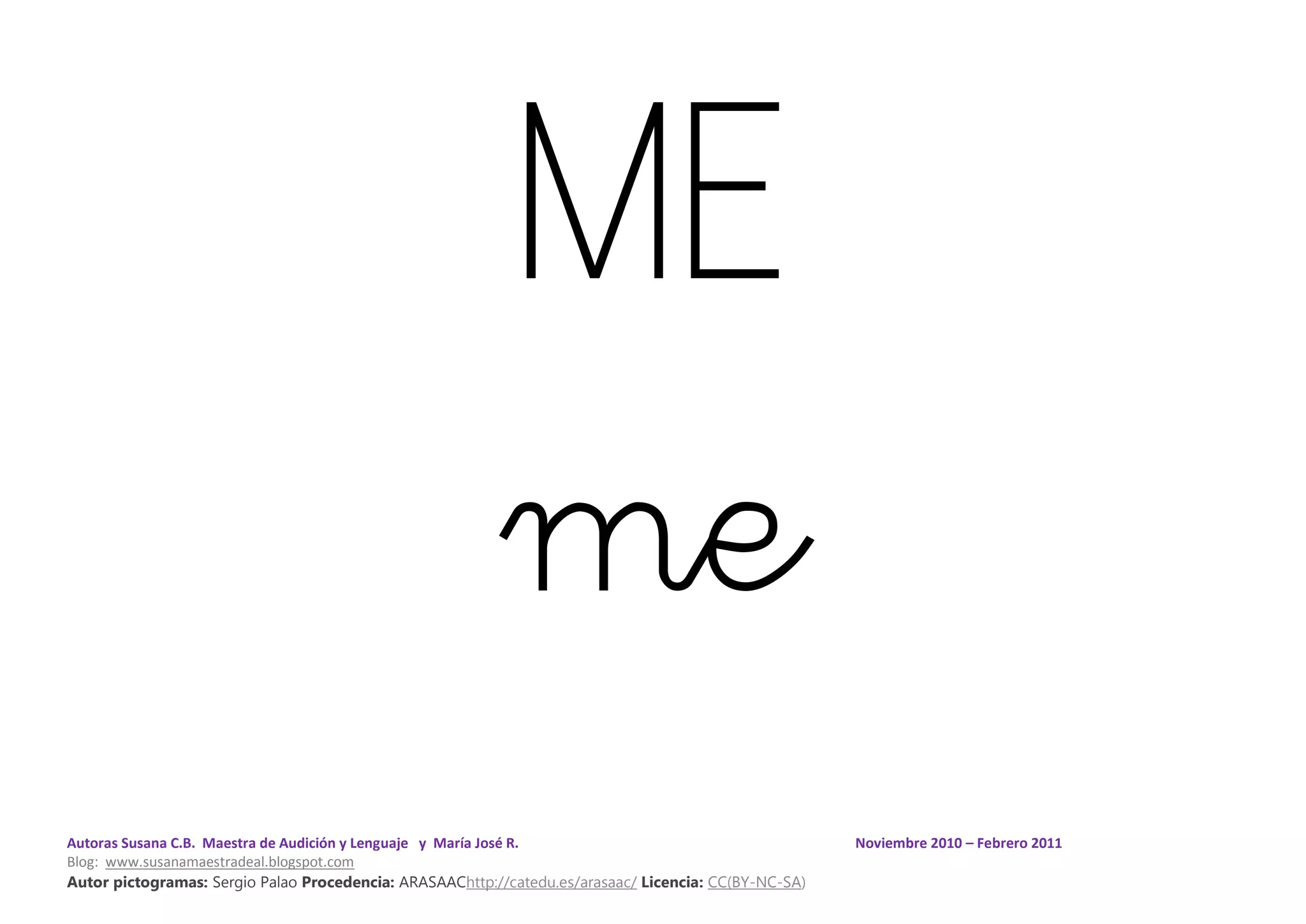 Autoras Susana C.B. Maestra de Audición y Lenguaje y María José R. Noviembre 2010 – Febrero 2011
Blog: www.susanamaestradeal.blogspot.com
Autor pictogramas: Sergio Palao Procedencia: ARASAAChttp://catedu.es/arasaac/ Licencia: CC(BY-NC-SA)
ME
me
 