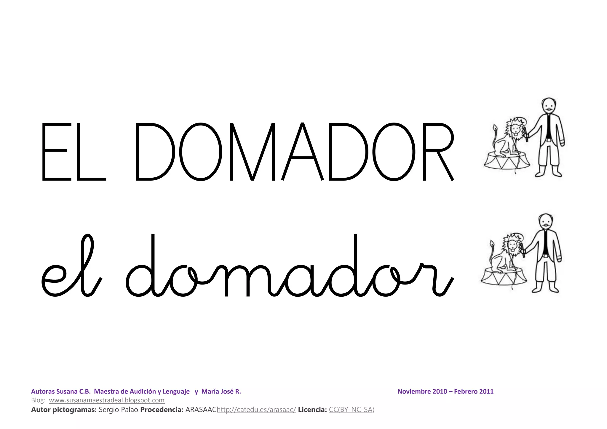 Autoras Susana C.B. Maestra de Audición y Lenguaje y María José R. Noviembre 2010 – Febrero 2011
Blog: www.susanamaestradeal.blogspot.com
Autor pictogramas: Sergio Palao Procedencia: ARASAAChttp://catedu.es/arasaac/ Licencia: CC(BY-NC-SA)
EL DOMADOR
el domador
 