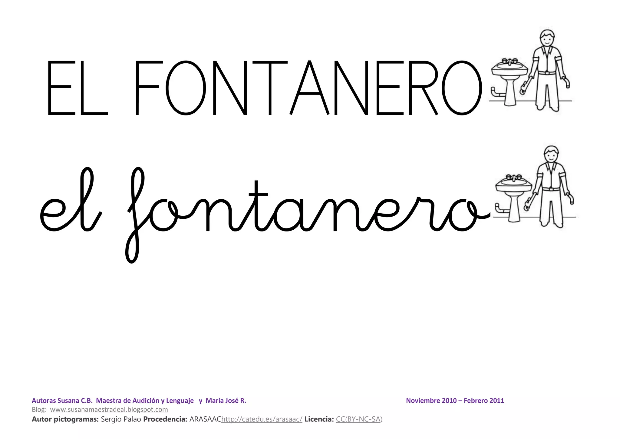 Autoras Susana C.B. Maestra de Audición y Lenguaje y María José R. Noviembre 2010 – Febrero 2011
Blog: www.susanamaestradeal.blogspot.com
Autor pictogramas: Sergio Palao Procedencia: ARASAAChttp://catedu.es/arasaac/ Licencia: CC(BY-NC-SA)
EL FONTANERO
el fontanero
 