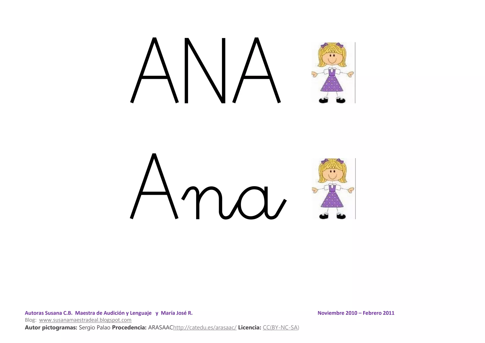 Autoras Susana C.B. Maestra de Audición y Lenguaje y María José R. Noviembre 2010 – Febrero 2011
Blog: www.susanamaestradeal.blogspot.com
Autor pictogramas: Sergio Palao Procedencia: ARASAAChttp://catedu.es/arasaac/ Licencia: CC(BY-NC-SA)
ANA
Ana
 