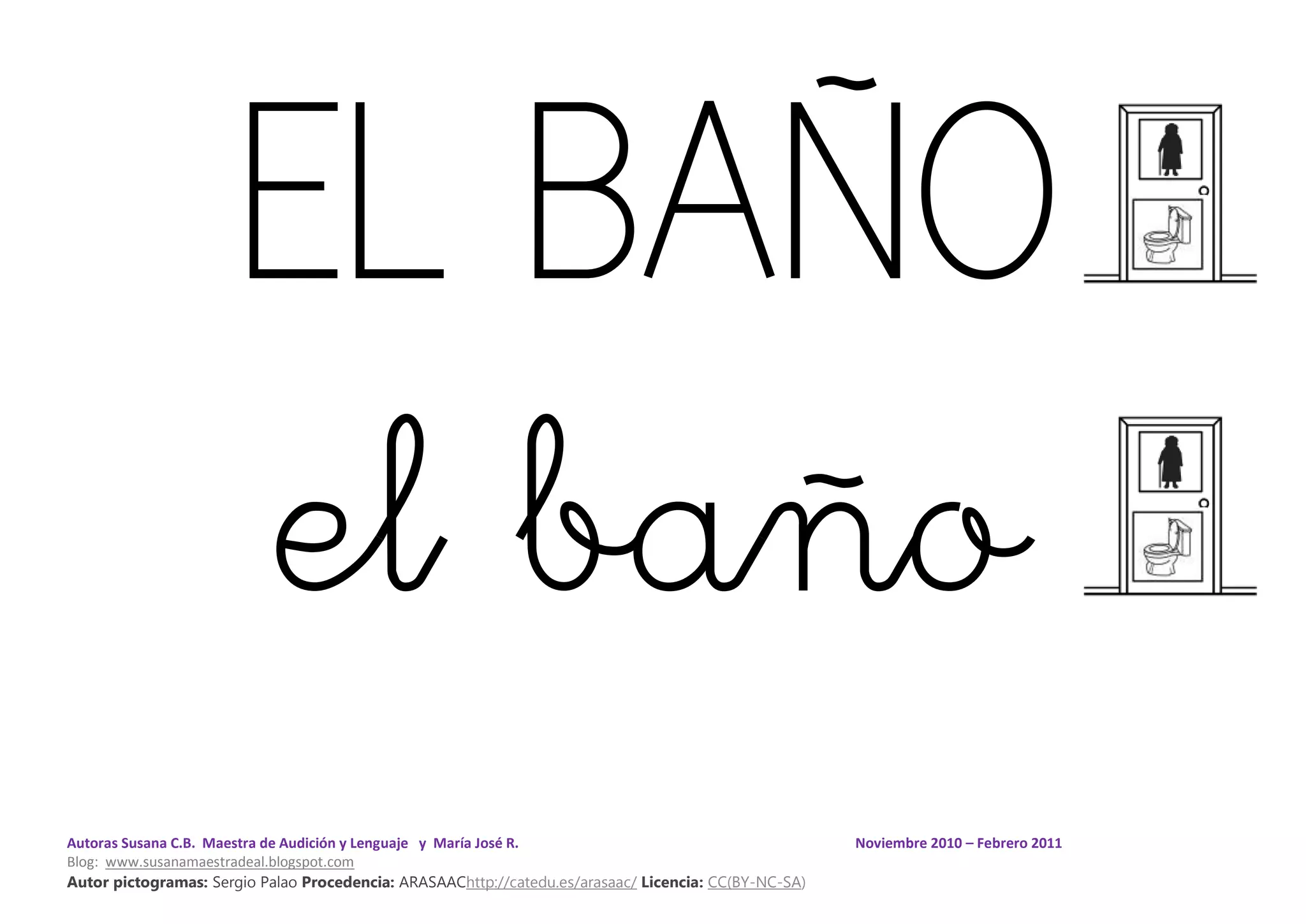 Autoras Susana C.B. Maestra de Audición y Lenguaje y María José R. Noviembre 2010 – Febrero 2011
Blog: www.susanamaestradeal.blogspot.com
Autor pictogramas: Sergio Palao Procedencia: ARASAAChttp://catedu.es/arasaac/ Licencia: CC(BY-NC-SA)
EL BAÑO
el baño
 