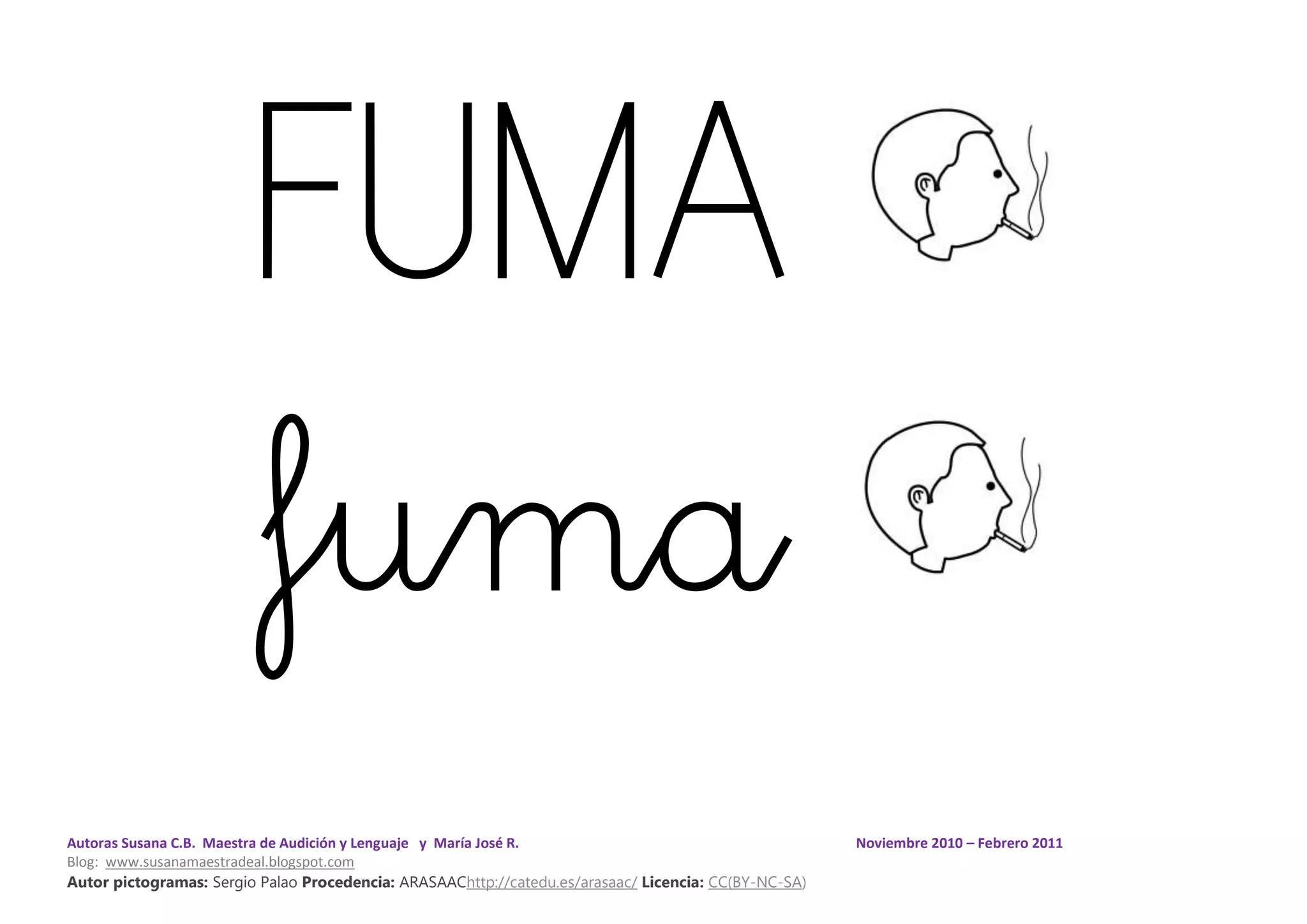 Autoras Susana C.B. Maestra de Audición y Lenguaje y María José R. Noviembre 2010 – Febrero 2011
Blog: www.susanamaestradeal.blogspot.com
Autor pictogramas: Sergio Palao Procedencia: ARASAAChttp://catedu.es/arasaac/ Licencia: CC(BY-NC-SA)
FUMA
fuma
 