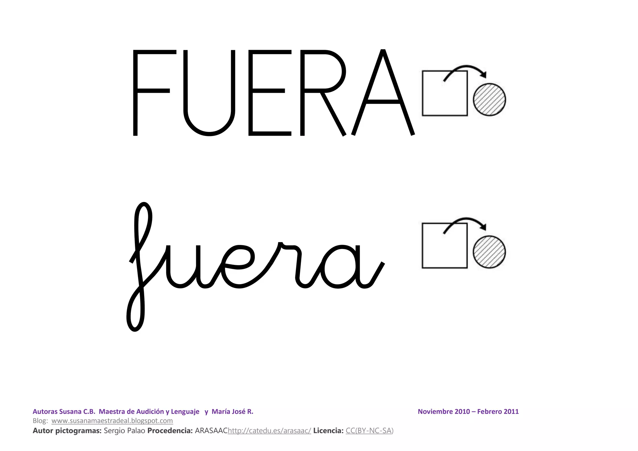 Autoras Susana C.B. Maestra de Audición y Lenguaje y María José R. Noviembre 2010 – Febrero 2011
Blog: www.susanamaestradeal.blogspot.com
Autor pictogramas: Sergio Palao Procedencia: ARASAAChttp://catedu.es/arasaac/ Licencia: CC(BY-NC-SA)
FUERA
fuera
 