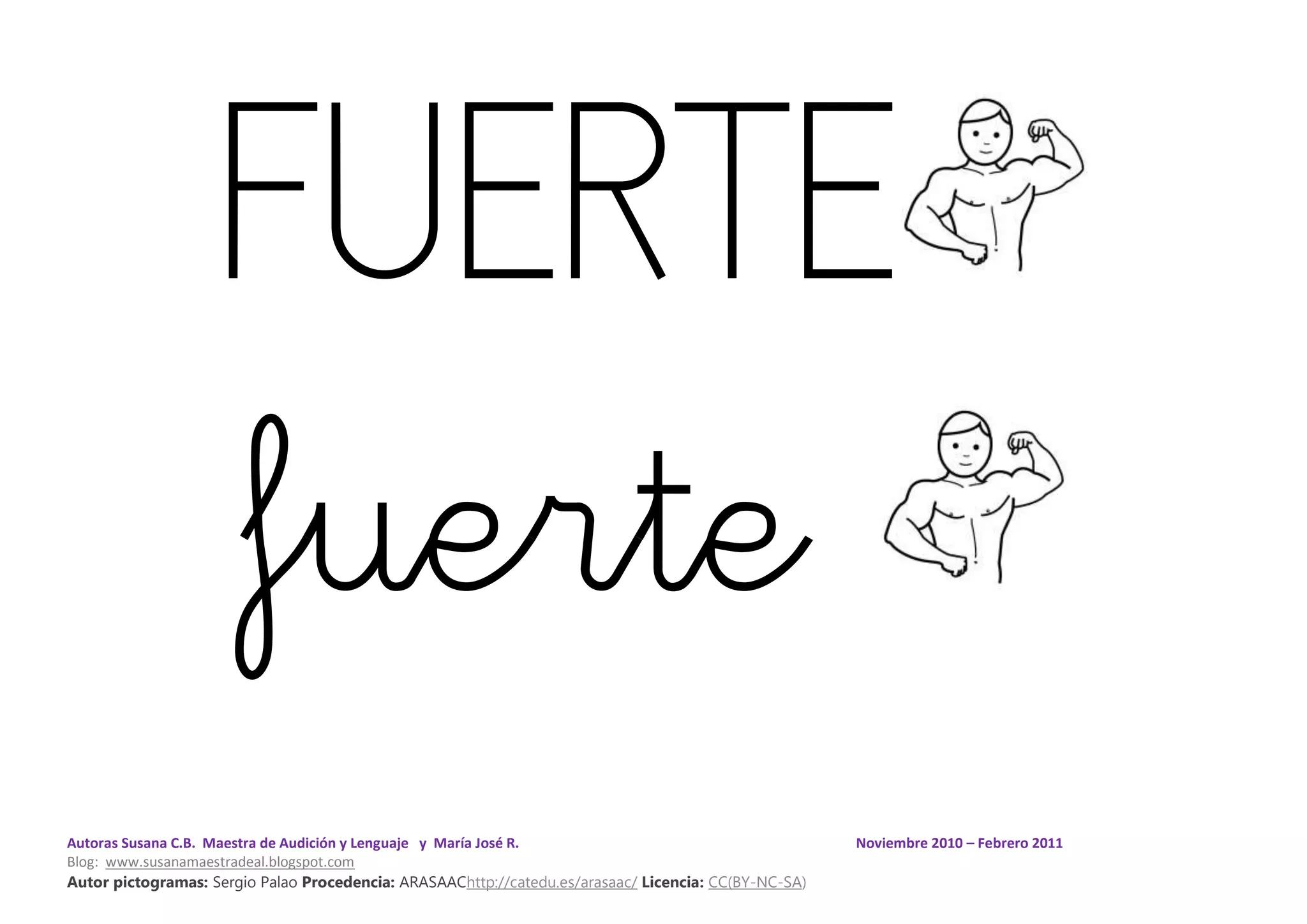 Autoras Susana C.B. Maestra de Audición y Lenguaje y María José R. Noviembre 2010 – Febrero 2011
Blog: www.susanamaestradeal.blogspot.com
Autor pictogramas: Sergio Palao Procedencia: ARASAAChttp://catedu.es/arasaac/ Licencia: CC(BY-NC-SA)
FUERTE
fuerte
 
