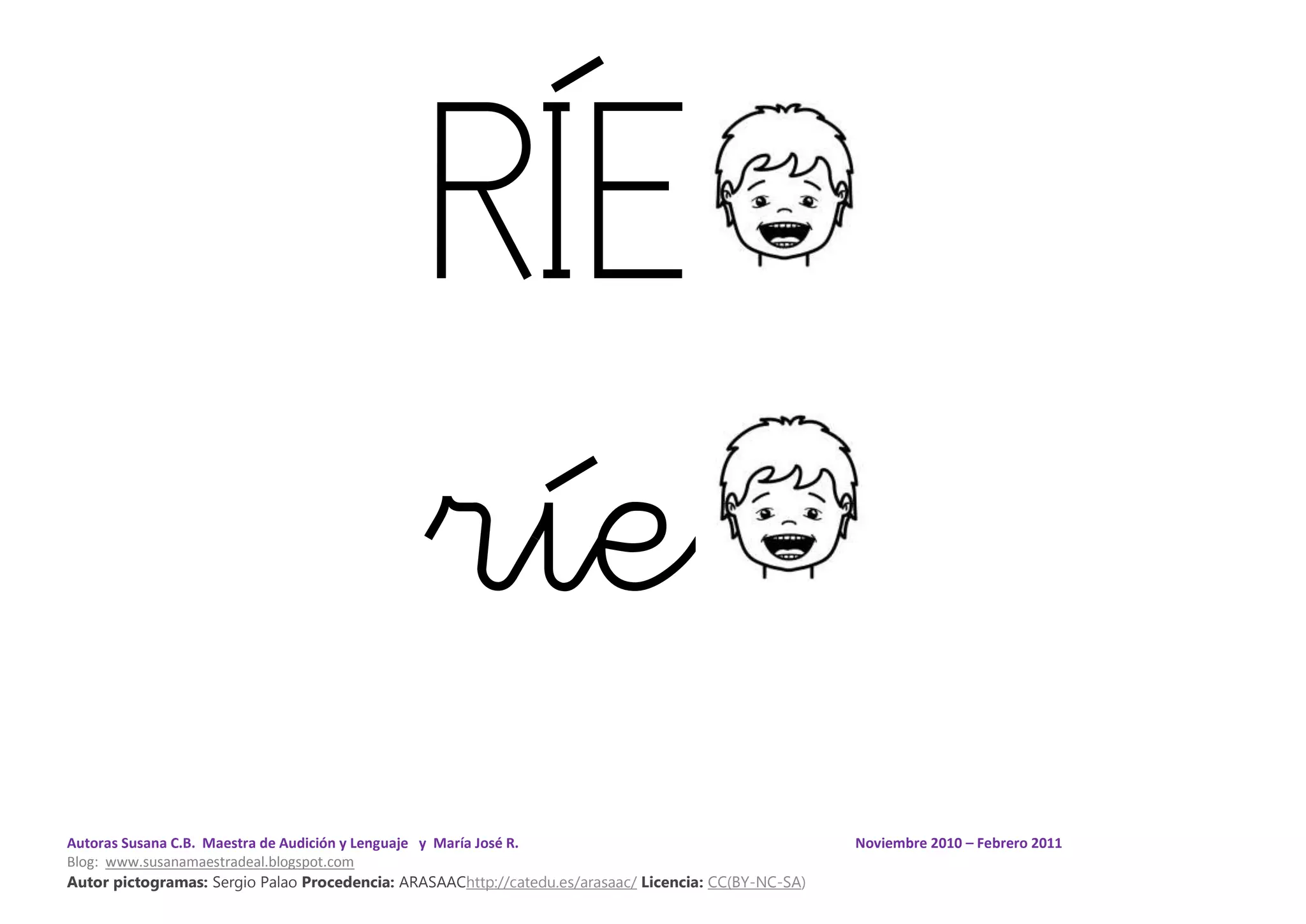 Autoras Susana C.B. Maestra de Audición y Lenguaje y María José R. Noviembre 2010 – Febrero 2011
Blog: www.susanamaestradeal.blogspot.com
Autor pictogramas: Sergio Palao Procedencia: ARASAAChttp://catedu.es/arasaac/ Licencia: CC(BY-NC-SA)
RÍE
ríe
 