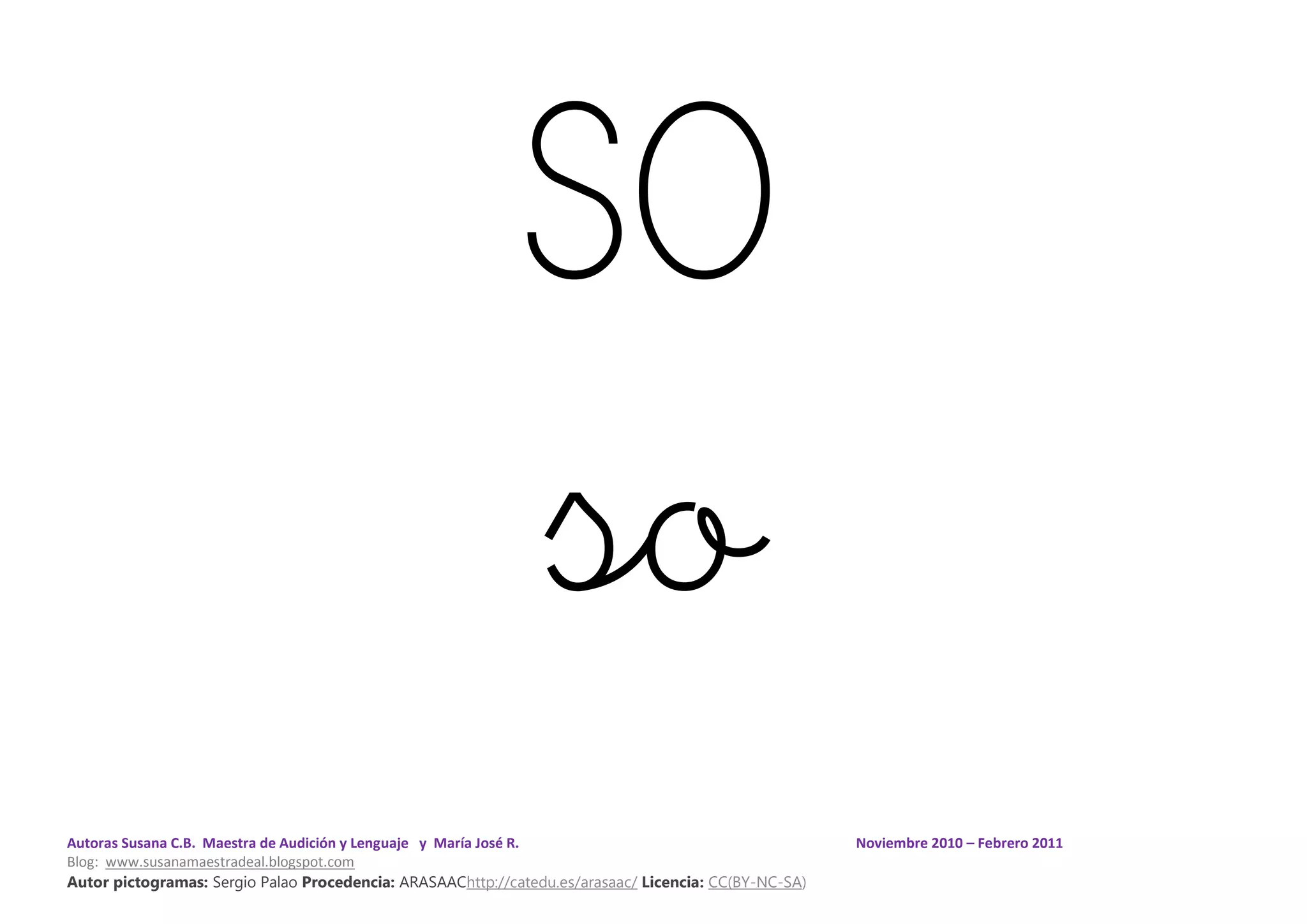 Autoras Susana C.B. Maestra de Audición y Lenguaje y María José R. Noviembre 2010 – Febrero 2011
Blog: www.susanamaestradeal.blogspot.com
Autor pictogramas: Sergio Palao Procedencia: ARASAAChttp://catedu.es/arasaac/ Licencia: CC(BY-NC-SA)
SO
so
 