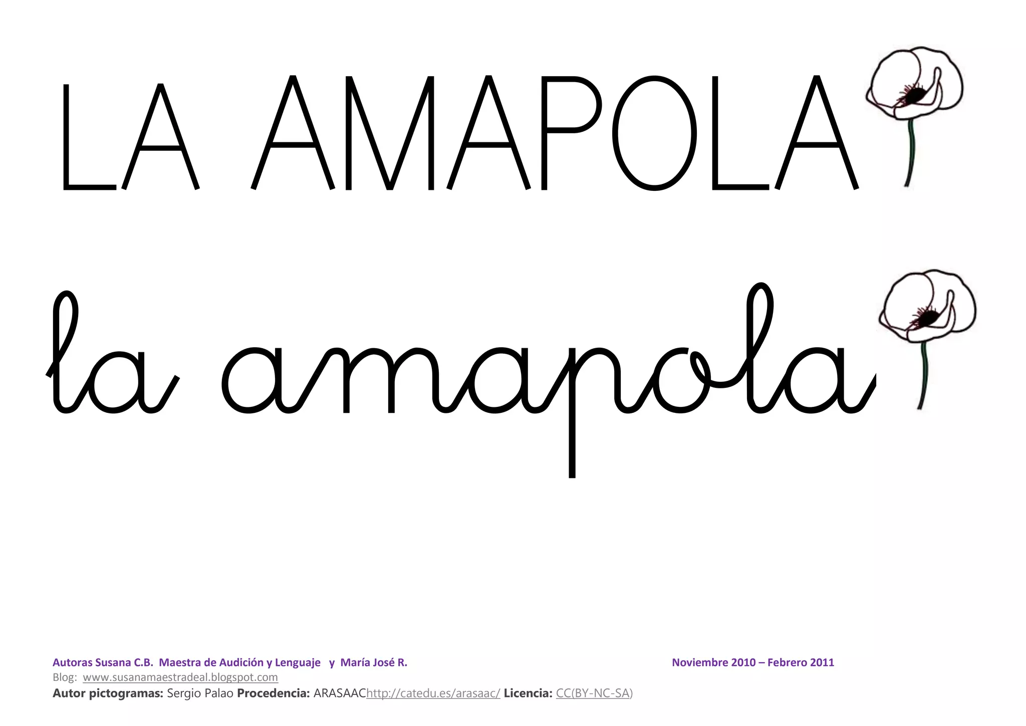 Autoras Susana C.B. Maestra de Audición y Lenguaje y María José R. Noviembre 2010 – Febrero 2011
Blog: www.susanamaestradeal.blogspot.com
Autor pictogramas: Sergio Palao Procedencia: ARASAAChttp://catedu.es/arasaac/ Licencia: CC(BY-NC-SA)
LA AMAPOLA
la amapola
 