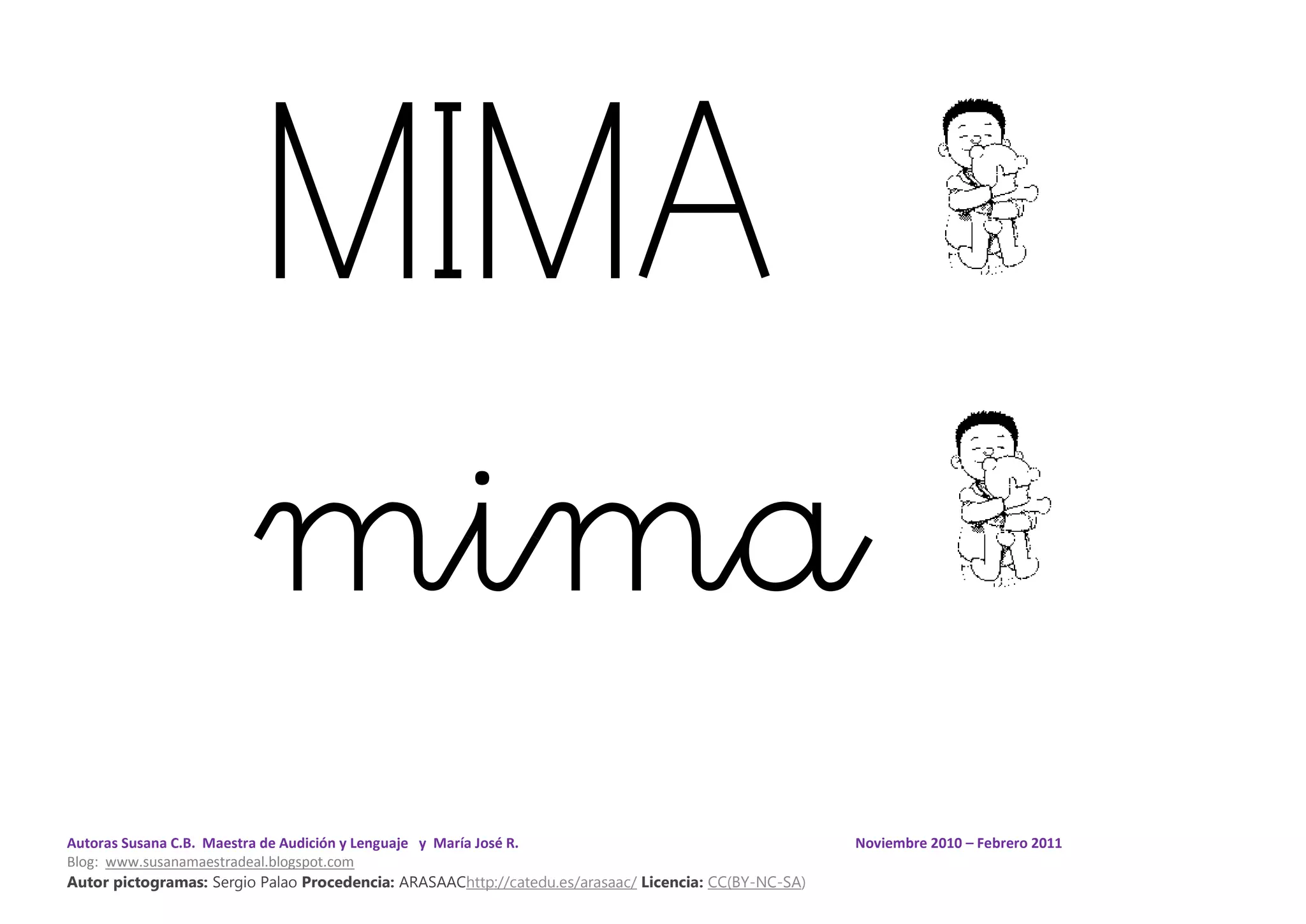 Autoras Susana C.B. Maestra de Audición y Lenguaje y María José R. Noviembre 2010 – Febrero 2011
Blog: www.susanamaestradeal.blogspot.com
Autor pictogramas: Sergio Palao Procedencia: ARASAAChttp://catedu.es/arasaac/ Licencia: CC(BY-NC-SA)
MIMA
mima
 