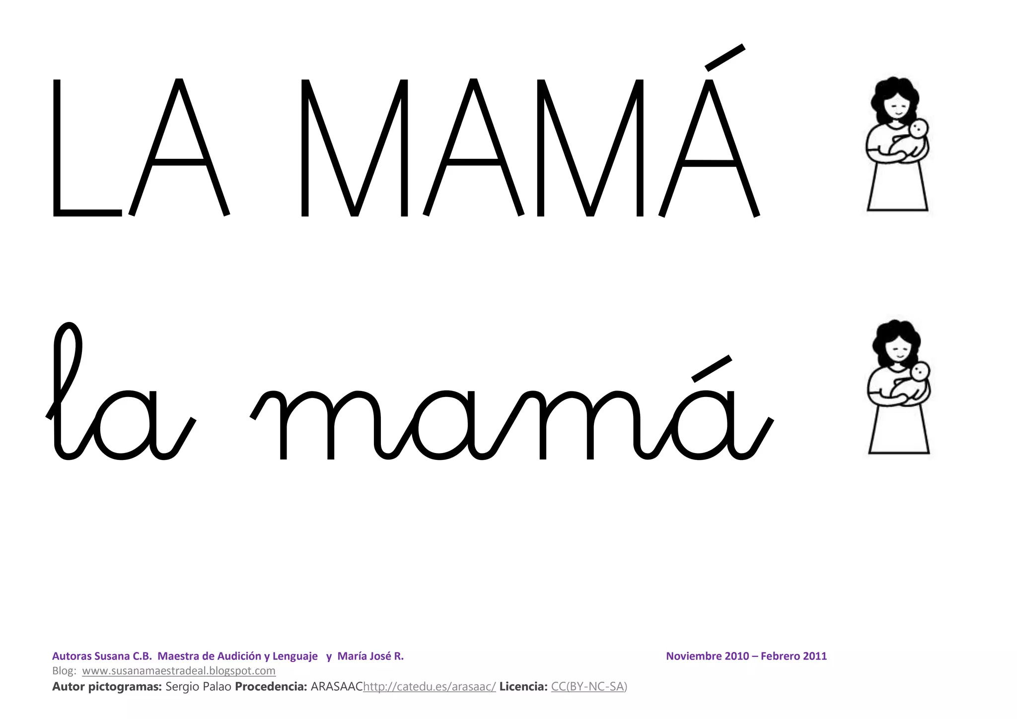 Autoras Susana C.B. Maestra de Audición y Lenguaje y María José R. Noviembre 2010 – Febrero 2011
Blog: www.susanamaestradeal.blogspot.com
Autor pictogramas: Sergio Palao Procedencia: ARASAAChttp://catedu.es/arasaac/ Licencia: CC(BY-NC-SA)
LA MAMÁ
la mamá
 