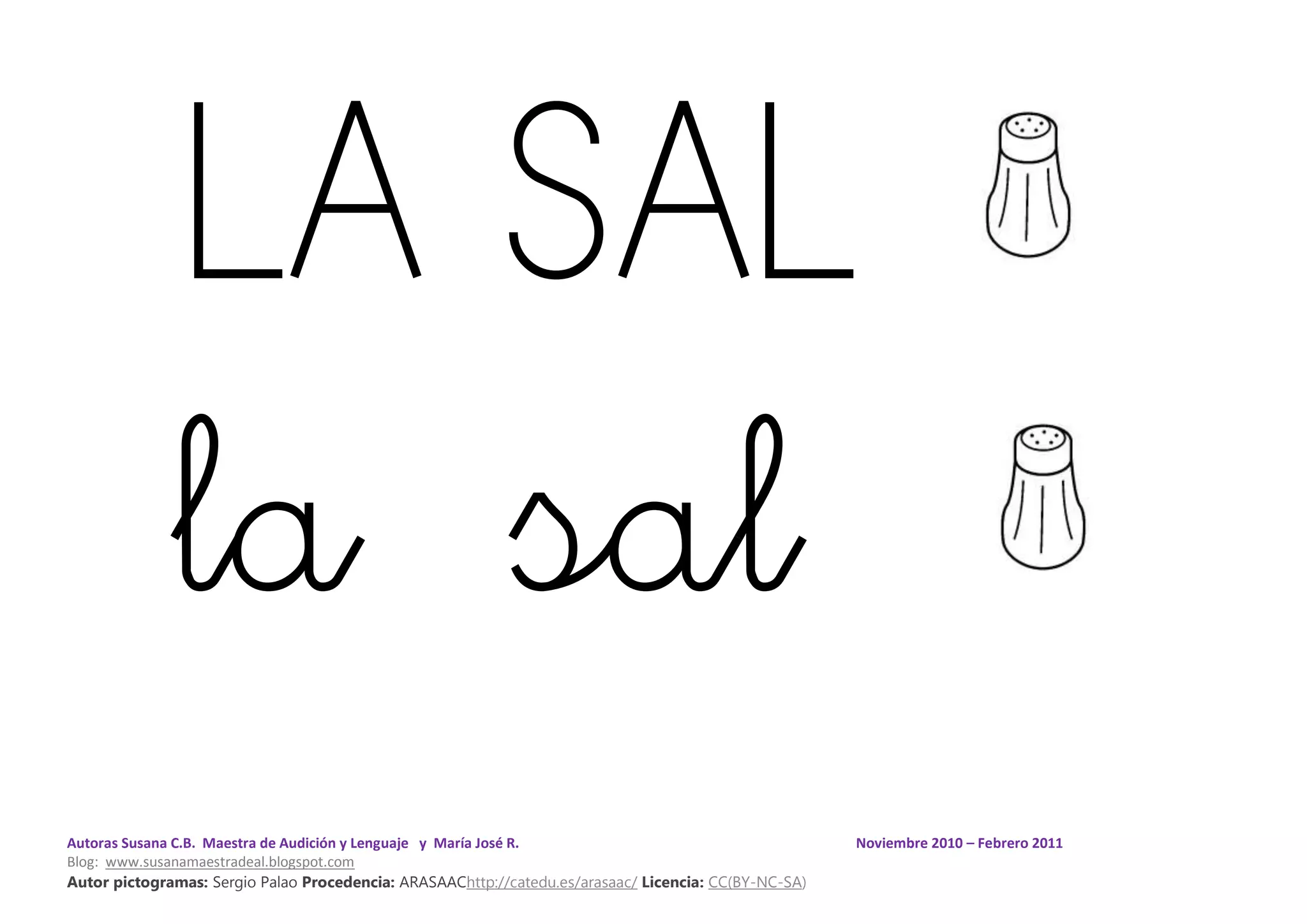 Autoras Susana C.B. Maestra de Audición y Lenguaje y María José R. Noviembre 2010 – Febrero 2011
Blog: www.susanamaestradeal.blogspot.com
Autor pictogramas: Sergio Palao Procedencia: ARASAAChttp://catedu.es/arasaac/ Licencia: CC(BY-NC-SA)
LA SAL
la sal
 