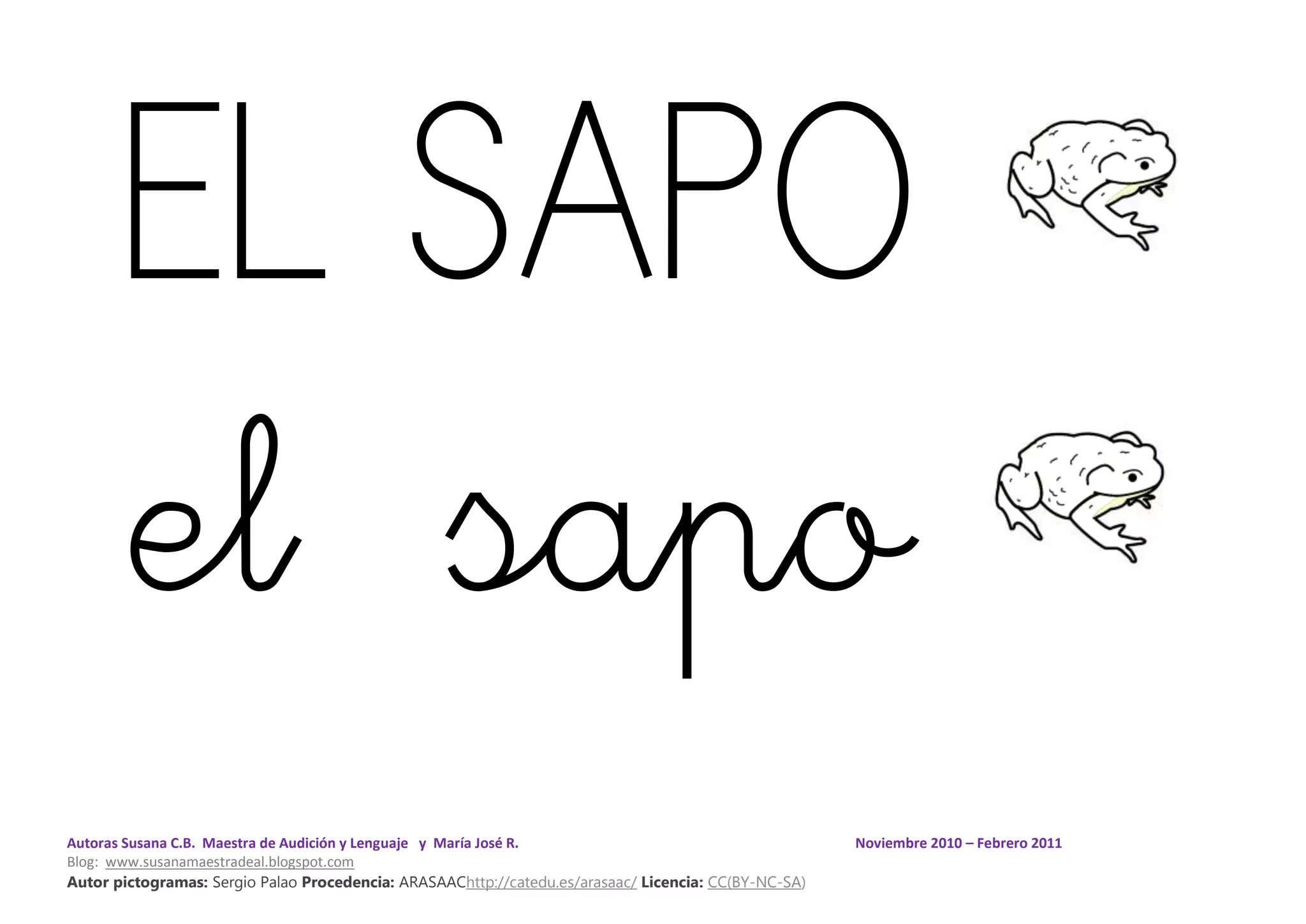 Autoras Susana C.B. Maestra de Audición y Lenguaje y María José R. Noviembre 2010 – Febrero 2011
Blog: www.susanamaestradeal.blogspot.com
Autor pictogramas: Sergio Palao Procedencia: ARASAAChttp://catedu.es/arasaac/ Licencia: CC(BY-NC-SA)
EL SAPO
el sapo
 