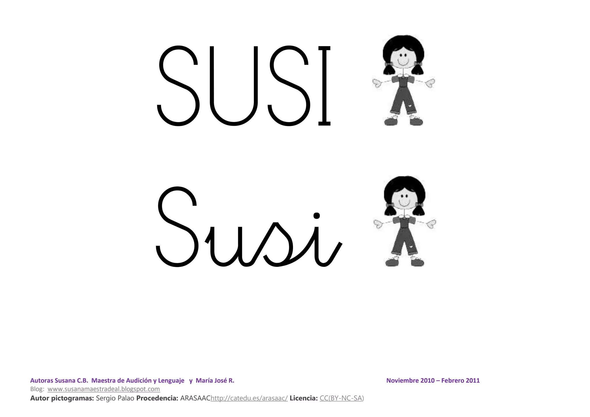 Autoras Susana C.B. Maestra de Audición y Lenguaje y María José R. Noviembre 2010 – Febrero 2011
Blog: www.susanamaestradeal.blogspot.com
Autor pictogramas: Sergio Palao Procedencia: ARASAAChttp://catedu.es/arasaac/ Licencia: CC(BY-NC-SA)
SUSI
Susi
 