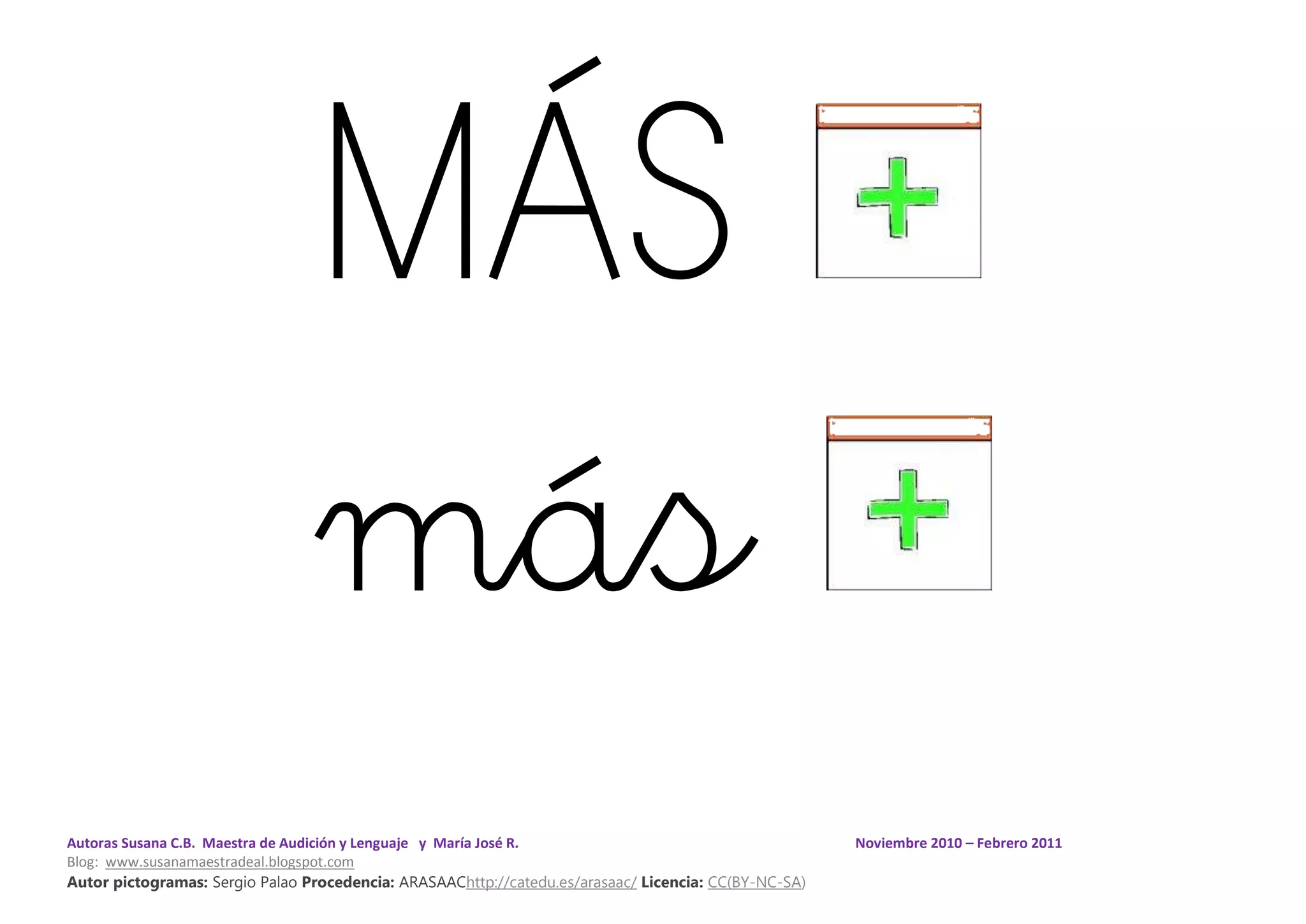 Autoras Susana C.B. Maestra de Audición y Lenguaje y María José R. Noviembre 2010 – Febrero 2011
Blog: www.susanamaestradeal.blogspot.com
Autor pictogramas: Sergio Palao Procedencia: ARASAAChttp://catedu.es/arasaac/ Licencia: CC(BY-NC-SA)
MÁS
más
 