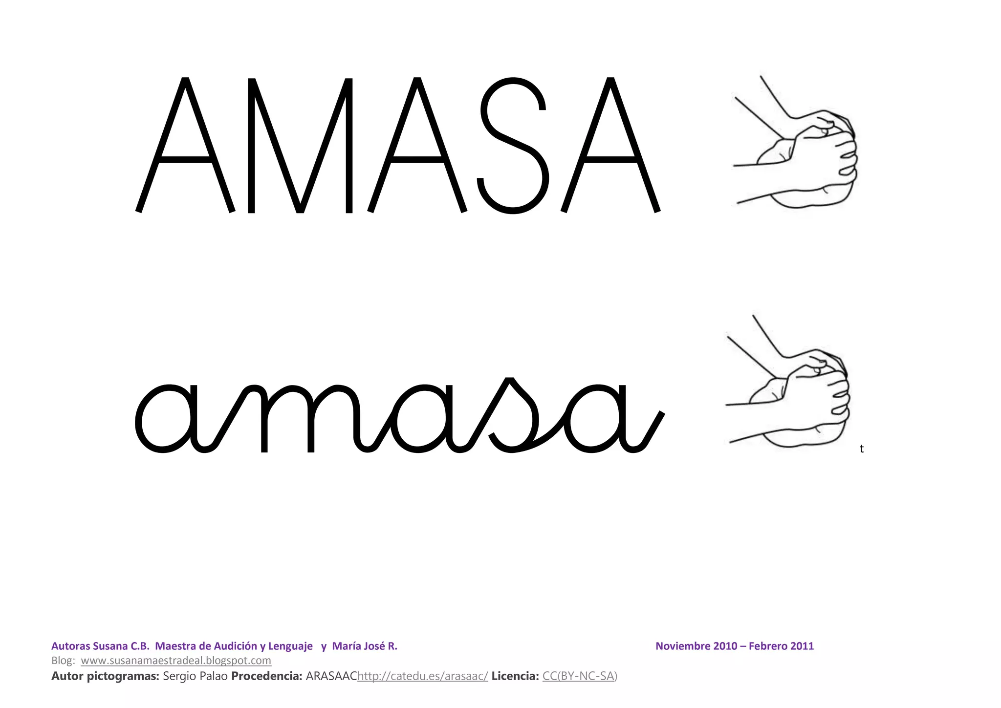 Autoras Susana C.B. Maestra de Audición y Lenguaje y María José R. Noviembre 2010 – Febrero 2011
Blog: www.susanamaestradeal.blogspot.com
Autor pictogramas: Sergio Palao Procedencia: ARASAAChttp://catedu.es/arasaac/ Licencia: CC(BY-NC-SA)
AMASA
amasa t
 