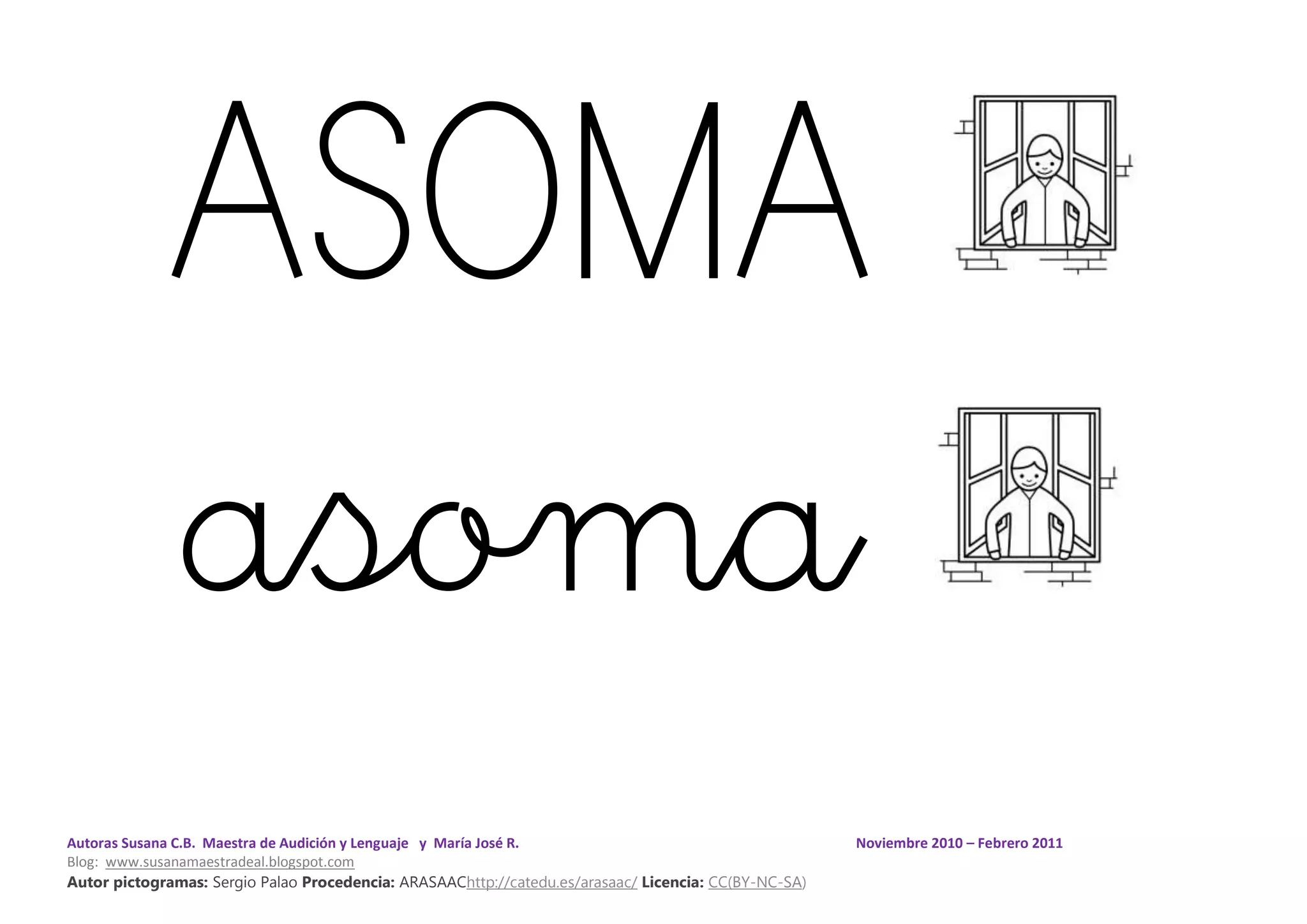 Autoras Susana C.B. Maestra de Audición y Lenguaje y María José R. Noviembre 2010 – Febrero 2011
Blog: www.susanamaestradeal.blogspot.com
Autor pictogramas: Sergio Palao Procedencia: ARASAAChttp://catedu.es/arasaac/ Licencia: CC(BY-NC-SA)
ASOMA
asoma
 