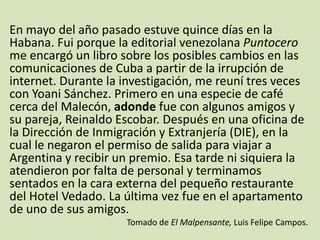 En mayo del año pasado estuve quince días en la
Habana. Fui porque la editorial venezolana Puntocero
me encargó un libro sobre los posibles cambios en las
comunicaciones de Cuba a partir de la irrupción de
internet. Durante la investigación, me reuní tres veces
con Yoani Sánchez. Primero en una especie de café
cerca del Malecón, adonde fue con algunos amigos y
su pareja, Reinaldo Escobar. Después en una oficina de
la Dirección de Inmigración y Extranjería (DIE), en la
cual le negaron el permiso de salida para viajar a
Argentina y recibir un premio. Esa tarde ni siquiera la
atendieron por falta de personal y terminamos
sentados en la cara externa del pequeño restaurante
del Hotel Vedado. La última vez fue en el apartamento
de uno de sus amigos.
Tomado de El Malpensante, Luis Felipe Campos.
 