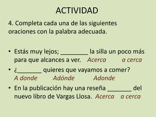 ACTIVIDAD
4. Completa cada una de las siguientes
oraciones con la palabra adecuada.
• Estás muy lejos; ________ la silla un poco más
para que alcances a ver. Acerca a cerca
• ¿_______ quieres que vayamos a comer?
A donde Adónde Adonde
• En la publicación hay una reseña _______ del
nuevo libro de Vargas Llosa. Acerca a cerca
 