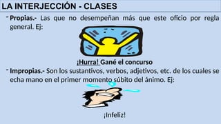 LA INTERJECCIÓN - CLASES
- Propias.- Las que no desempeñan más que este oficio por regla
general. Ej:
¡Hurra! Gané el concurso
- Impropias.- Son los sustantivos, verbos, adjetivos, etc. de los cuales se
echa mano en el primer momento súbito del ánimo. Ej:
¡Infeliz!
 