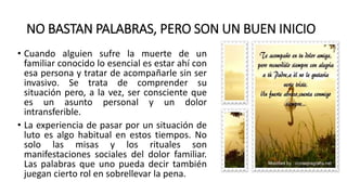 NO BASTAN PALABRAS, PERO SON UN BUEN INICIO
• Cuando alguien sufre la muerte de un
familiar conocido lo esencial es estar ahí con
esa persona y tratar de acompañarle sin ser
invasivo. Se trata de comprender su
situación pero, a la vez, ser consciente que
es un asunto personal y un dolor
intransferible.
• La experiencia de pasar por un situación de
luto es algo habitual en estos tiempos. No
solo las misas y los rituales son
manifestaciones sociales del dolor familiar.
Las palabras que uno pueda decir también
juegan cierto rol en sobrellevar la pena.
 