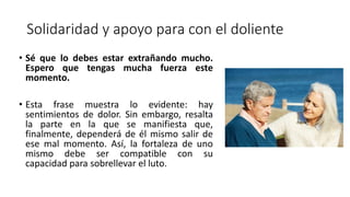 Solidaridad y apoyo para con el doliente
• Sé que lo debes estar extrañando mucho.
Espero que tengas mucha fuerza este
momento.
• Esta frase muestra lo evidente: hay
sentimientos de dolor. Sin embargo, resalta
la parte en la que se manifiesta que,
finalmente, dependerá de él mismo salir de
ese mal momento. Así, la fortaleza de uno
mismo debe ser compatible con su
capacidad para sobrellevar el luto.
 