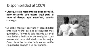 Disponibilidad al 100%
• Creo que este momento no debe ser fácil,
pero recuerda que estaré aquí para ti
todo el tiempo que necesites, cuenta
conmigo.
• Se debe mostrar apertura y accesibilidad
ante este hecho. La idea es escuchar más
que hablar. Tal vez, la sola idea de pasar el
rato incluso hablando de cualquier cosa
menos del tema del duelo sea lo mejor.
Quien lleva las riendas de la conversación
es quien ha perdido a un ser querido.
 