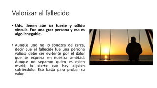 Valorizar al fallecido
• Uds. tienen aún un fuerte y sólido
vínculo. Fue una gran persona y eso es
algo innegable.
• Aunque uno no lo conozca de cerca,
decir que el fallecido fue una persona
valiosa debe ser evidente por el dolor
que se expresa en nuestra amistad.
Aunque no sepamos quien es quien
murió, lo cierto que hay alguien
sufriéndolo. Eso basta para probar su
valor.
 