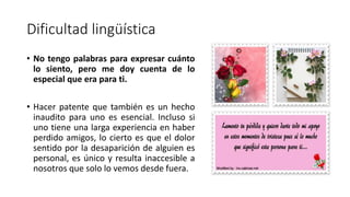 Dificultad lingüística
• No tengo palabras para expresar cuánto
lo siento, pero me doy cuenta de lo
especial que era para ti.
• Hacer patente que también es un hecho
inaudito para uno es esencial. Incluso si
uno tiene una larga experiencia en haber
perdido amigos, lo cierto es que el dolor
sentido por la desaparición de alguien es
personal, es único y resulta inaccesible a
nosotros que solo lo vemos desde fuera.
 