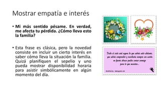 Mostrar empatía e interés
• Mi más sentido pésame. En verdad,
me afecta tu pérdida. ¿Cómo lleva esto
la familia?
• Esta frase es clásica, pero la novedad
consiste en incluir un cierto interés en
saber cómo lleva la situación la familia.
Quizá planifiquen el sepelio y uno
pueda mostrar disponibilidad horaria
para asistir simbólicamente en algún
momento del día.
 