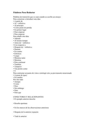 Palabras Para Redactar

Palabras de transición que se usan cuando se escribe un ensayo:
Para comenzar a introducir una idea
• A partir de
• Al + infinitivo
• Al principio
• Como punto de partida
• En primer lugar
• Para empezar
• Para empezar
Para añadir otra idea
• Además
• Al mismo tiempo
• Antes de + infinitivo
• Con respecto a
• Después de + infinitivo
• Durante
• En cuanto
• Entonces
• Luego
• Mientras tanto
• Mientras
• Para continuar
• También
• Tampoco
• Tan pronto como
•Y
Para contrastar un punto de vista o restringir otro ya previamente mencionado
• A pesar de (que)
• En cambio
Por otro lado
• Aunque
• Como
• Pero
• Sin embargo
• Sino
• Sino que

CONECTORES Y RELACIONANTES
• El ejemplo anterior descrito

• Resulta oportuno

• En los marcos de las observaciones anteriores

• Después de lo anterior expuesto

• Todo lo anterior
 