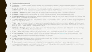 • Ejemplos de palabras parónimas
• 1- Taza y tasa. La primera se refiere la vasija utilizada para tomar bebidas calientes; la segunda sindica la relación que existe entre
dos medidas.
• 2- Aptitud y actitud. Suelen confundirse con frecuencia. Aptitud significa que algo esté en condiciones para cierta tarea o acción;
actitud tiene que ver con la disposición de una persona hacia una determinada situación.
• 3- Absolver y absorber. Declarar a alguien libre de culpa y “atraer y retener en el interior” no deben confundirse.
• 4- Absceso y acceso.El primer caso tiene que ver con una lesión en los tejidos; “acceso” significa entrada o vía.
• 5- Acechar y asechar. Acechar quiere decir “observar cautelosamente, vigilar”; es muy común que se confunda con “asechar” que
significa “armar o crear asechanzas, engaños”.
• 6- Acerbo y acervo. En el primer caso, esta palabra se refiere a la característica áspera o agria de un objeto; la segunda palabra se
refiere a un conjunto de bienes.
• 7- Cazo y caso. En Latinoamérica sería completamente imperceptible la diferencia de pronunciación. Es España no habría mayor
problema. “Cazo” es una conjugación verbo cazar (perseguir un animal para atraparlo) mientras que “Caso” puede ser una forma
verbal de “casar” o puede referirse a una situación o hecho.
• 8- Enología y etnología. Apenas una letra distingue una de la otra. La enología es la ciencia de la elaboración del vino. Etnología
es “la ciencia que estudia los pueblos y sus culturas”
• 9- Yerro y hierro. La primera es una forma del verbo irregular “errar”, equivocarse; la segunda hace referencia al mineral.
• 10- Espirar y expirar. El primer vocablo indica la acción de expulsar el aire durante la respiración; el último quiere decir “morir”.
• 11- Cien y sien. La cantidad (100) y los laterales de la cabeza no se deben
confundir.
• 12- Prejuicio y perjuicio. Prejuicio señala una “opinión previa” sobre algo, sin tener un conocimiento a fondo. Perjuicio, por otro
lado, significa “daño”, proviene del verbo “perjudicar”.
• 13- Vaso y baso. Un recipiente para contener líquidos; forma conjugada del verbo “basar”, apoyar algo sobre una base.
• 14- Intercesión e intersección. La primera la acción de “interceder” (abogar por algo o alguien); la segunda es un sustantivo que
indica un punto de encuentro entre dos líneas, calles, etc.
 