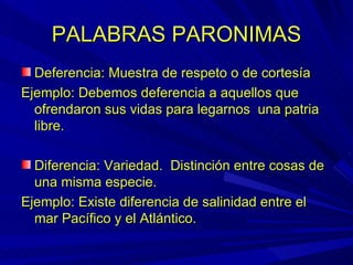 PALABRAS PARONIMAS Deferencia: Muestra de respeto o de cortesía Ejemplo: Debemos deferencia a aquellos que ofrendaron sus vidas para legarnos  una patria libre. Diferencia: Variedad.  Distinción entre cosas de una misma especie. Ejemplo: Existe diferencia de salinidad entre el mar Pacífico y el Atlántico. 