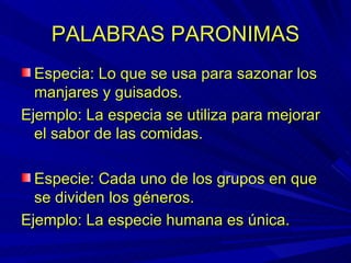 PALABRAS PARONIMAS Especia: Lo que se usa para sazonar los manjares y guisados. Ejemplo: La especia se utiliza para mejorar el sabor de las comidas. Especie: Cada uno de los grupos en que se dividen los géneros. Ejemplo: La especie humana es única. 