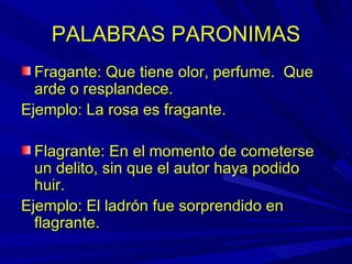 PALABRAS PARONIMAS Fragante: Que tiene olor, perfume.  Que arde o resplandece. Ejemplo: La rosa es fragante. Flagrante: En el momento de cometerse un delito, sin que el autor haya podido huir. Ejemplo: El ladrón fue sorprendido en flagrante. 