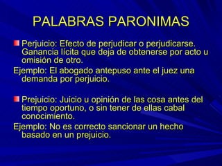 PALABRAS PARONIMAS Perjuicio: Efecto de perjudicar o perjudicarse.  Ganancia lícita que deja de obtenerse por acto u omisión de otro. Ejemplo: El abogado antepuso ante el juez una demanda por perjuicio. Prejuicio: Juicio u opinión de las cosa antes del tiempo oportuno, o sin tener de ellas cabal conocimiento. Ejemplo: No es correcto sancionar un hecho basado en un prejuicio. 