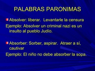 PALABRAS PARONIMAS Absolver: liberar.  Levantarle la censura Ejemplo: Absolver un criminal nazi es un insulto al pueblo Judío. Absorber: Sorber, aspirar.  Atraer a sí, cautivar Ejemplo: El niño no debe absorber la sopa. 