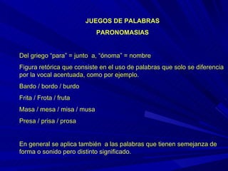 JUEGOS DE PALABRAS PARONOMASIAS Del griego “para” = junto  a, “ónoma” = nombre  Figura retórica que consiste en el uso de palabras que solo se diferencia por la vocal acentuada, como por ejemplo.  Bardo / bordo / burdo  Frita / Frota / fruta  Masa / mesa / misa / musa Presa / prisa / prosa En general se aplica también  a las palabras que tienen semejanza de forma o sonido pero distinto significado. 