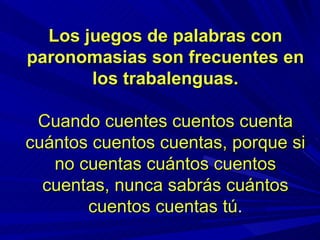 Los juegos de palabras con paronomasias son frecuentes en los trabalenguas. Cuando cuentes cuentos cuenta cuántos cuentos cuentas, porque si no cuentas cuántos cuentos cuentas, nunca sabrás cuántos cuentos cuentas tú . 