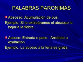 PALABRAS PARONIMAS Absceso: Acumulación de pus. Ejemplo: Si le extirpáramos el absceso le bajaría la fiebre. Acceso: Entrada o paso.  Arrebato o exaltación. Ejemplo: La acceso a la feria es gratis. 
