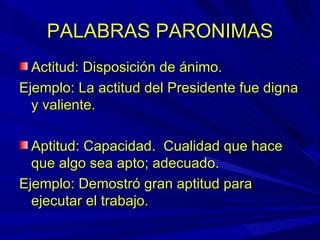 PALABRAS PARONIMAS Actitud: Disposición de ánimo. Ejemplo: La actitud del Presidente fue digna y valiente. Aptitud: Capacidad.  Cualidad que hace que algo sea apto; adecuado. Ejemplo: Demostró gran aptitud para ejecutar el trabajo. 