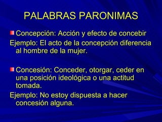 PALABRAS PARONIMAS Concepción: Acción y efecto de concebir Ejemplo: El acto de la concepción diferencia al hombre de la mujer. Concesión: Conceder, otorgar, ceder en una posición ideológica o una actitud tomada. Ejemplo: No estoy dispuesta a hacer concesión alguna.  