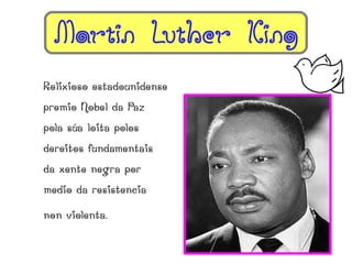 Martin Luther King
Relixioso estadounidense
premio Nobel da Paz
pola súa loita polos
dereitos fundamentais
da xente negra por
medio da resistencia

non violenta.
 