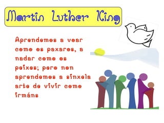Martin Luther King
 Aprendemos a voar
 como os paxaros, a
 nadar como os
 peixes; pero non
 aprendemos a sinxela
 arte de vivir como
 irmáns
 